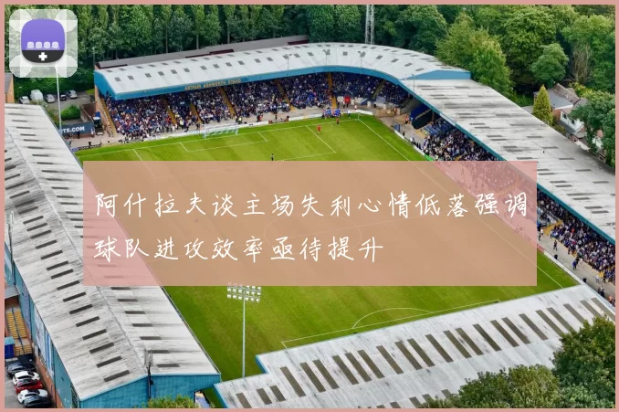 阿什拉夫谈主场失利心情低落强调球队进攻效率亟待提升
