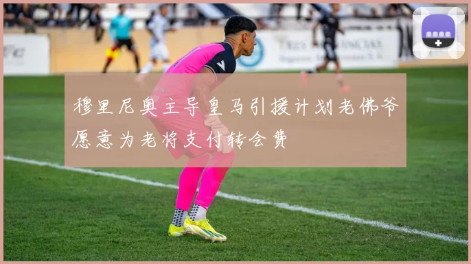 穆里尼奥主导皇马引援计划老佛爷愿意为老将支付转会费