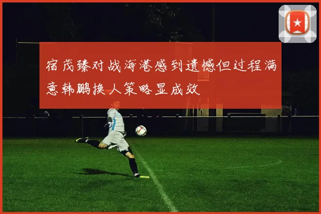宿茂臻对战海港感到遗憾但过程满意韩鹏换人策略显成效
