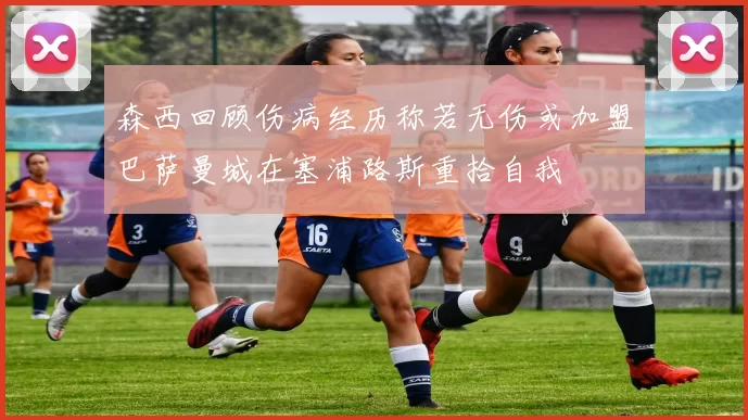 森西回顾伤病经历称若无伤或加盟巴萨曼城在塞浦路斯重拾自我