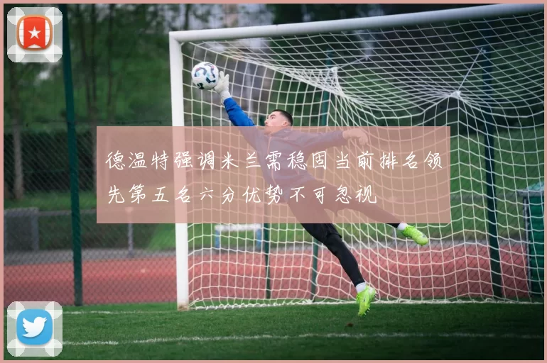 德温特强调米兰需稳固当前排名领先第五名六分优势不可忽视