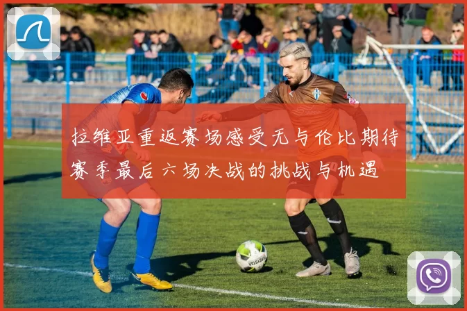 拉维亚重返赛场感受无与伦比期待赛季最后六场决战的挑战与机遇