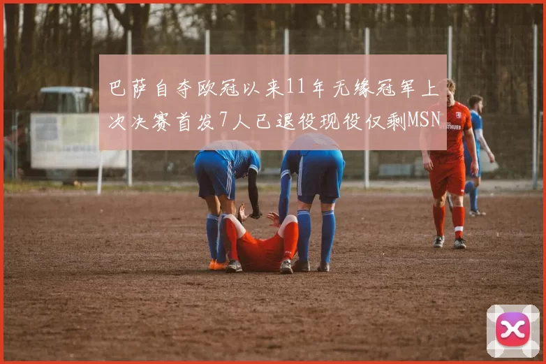巴萨自夺欧冠以来11年无缘冠军上次决赛首发7人已退役现役仅剩MSN与特尔施特根