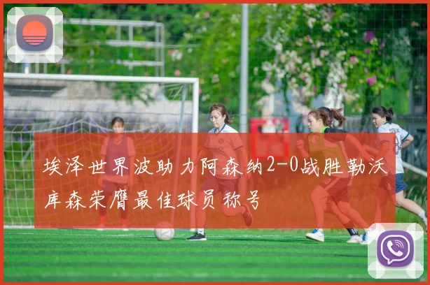 埃泽世界波助力阿森纳2-0战胜勒沃库森荣膺最佳球员称号