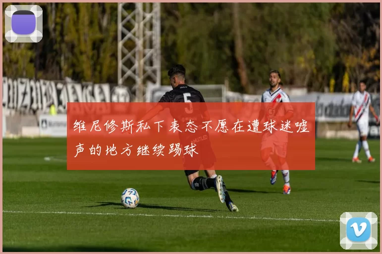维尼修斯私下表态不愿在遭球迷嘘声的地方继续踢球