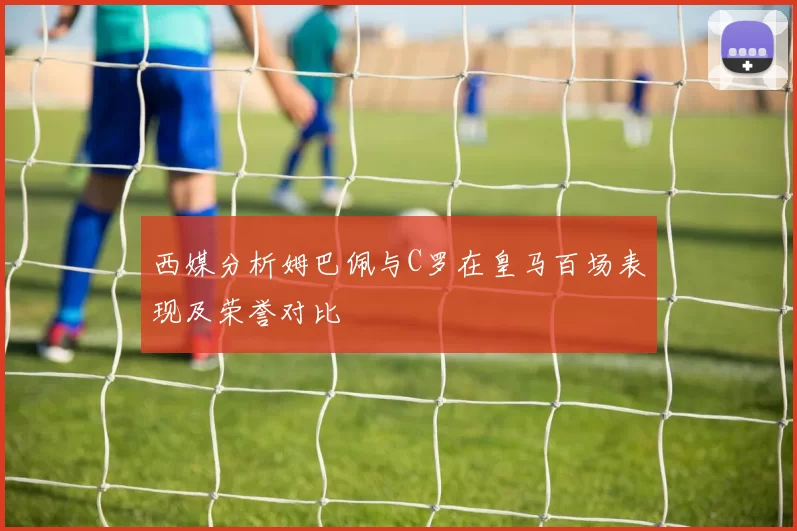 西媒分析姆巴佩与C罗在皇马百场表现及荣誉对比