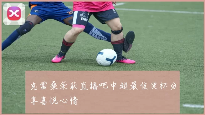 克雷桑荣获直播吧中超最佳奖杯分享喜悦心情