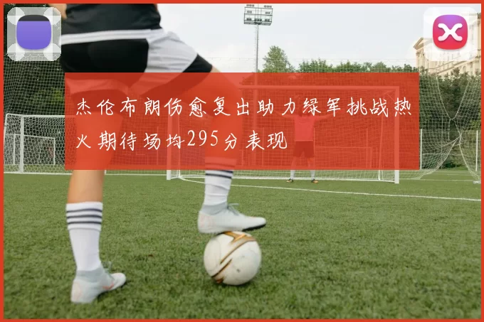 杰伦布朗伤愈复出助力绿军挑战热火期待场均295分表现