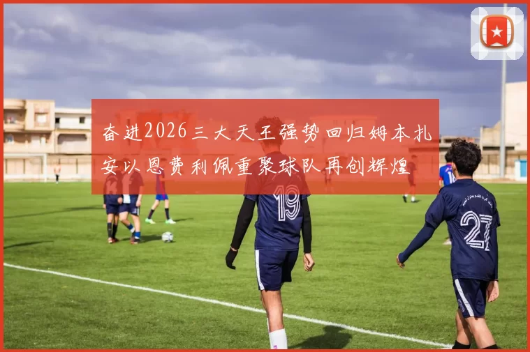 奋进2026三大天王强势回归姆本扎安以恩费利佩重聚球队再创辉煌