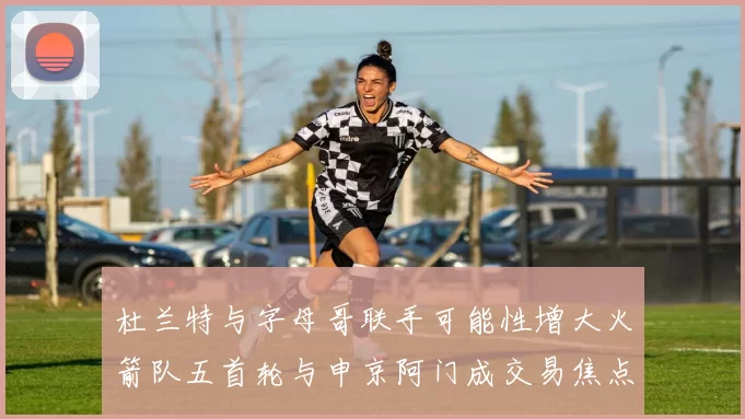 杜兰特与字母哥联手可能性增大火箭队五首轮与申京阿门成交易焦点