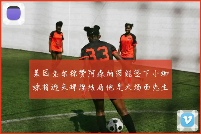 莱因克尔称赞阿森纳若能签下小蜘蛛将迎来辉煌结局他是大场面先生的最佳人选