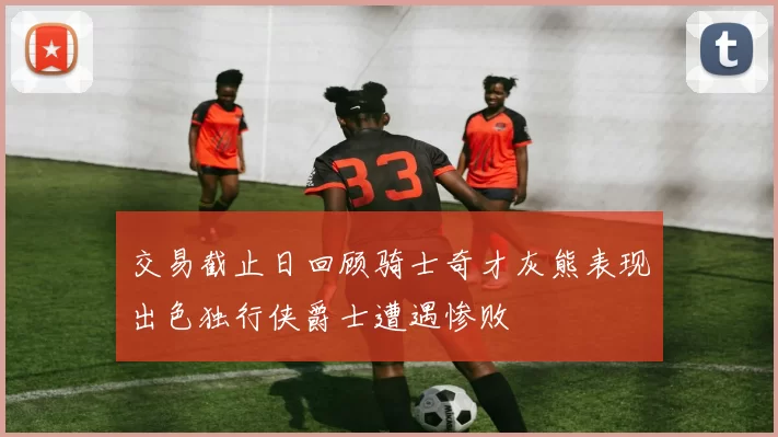 交易截止日回顾骑士奇才灰熊表现出色独行侠爵士遭遇惨败