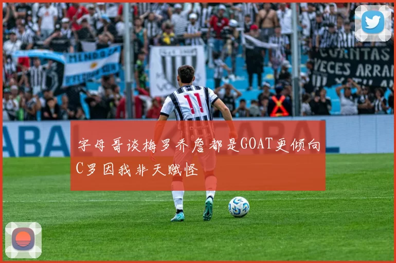 字母哥谈梅罗乔詹都是GOAT更倾向C罗因我非天赋怪