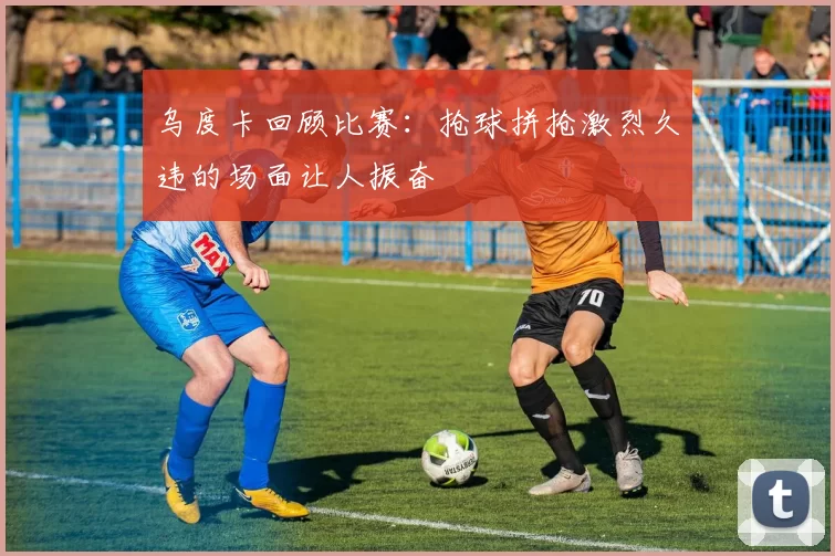 乌度卡回顾比赛：抢球拼抢激烈久违的场面让人振奋