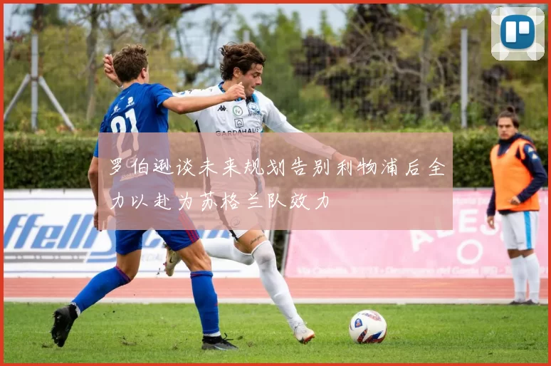 罗伯逊谈未来规划告别利物浦后全力以赴为苏格兰队效力